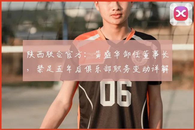 陕西联合官方：黄盛华卸任董事长，禁足五年后俱乐部职务变动详解