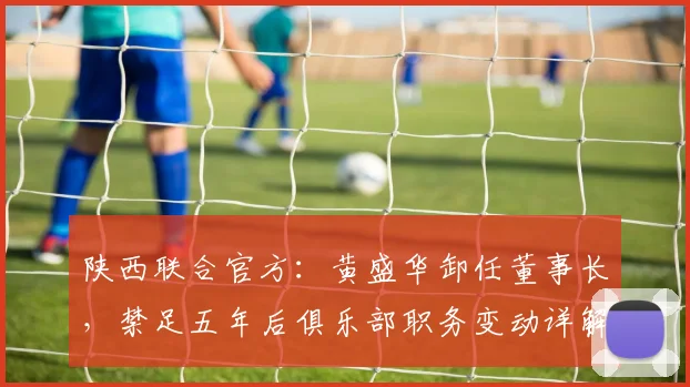 陕西联合官方:黄盛华卸任董事长,禁足五年后俱乐部职务变动详解