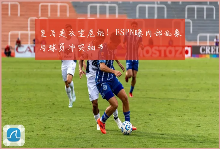 皇马更衣室危机！ESPN曝内部乱象与球员冲突细节