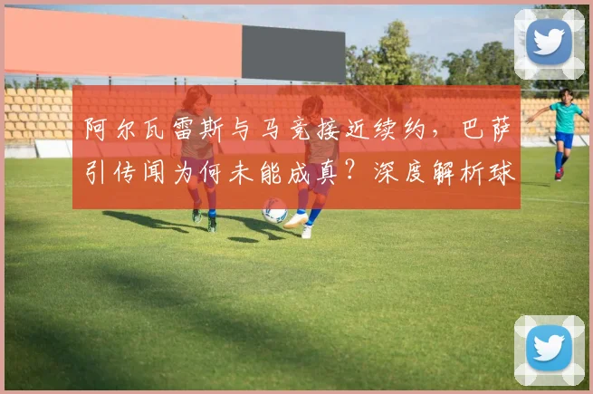 阿尔瓦雷斯与马竞接近续约，巴萨引传闻为何未能成真？深度解析球员未来与球队规划