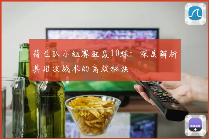 荷兰队小组赛狂轰10球：深度解析其进攻战术的高效秘诀