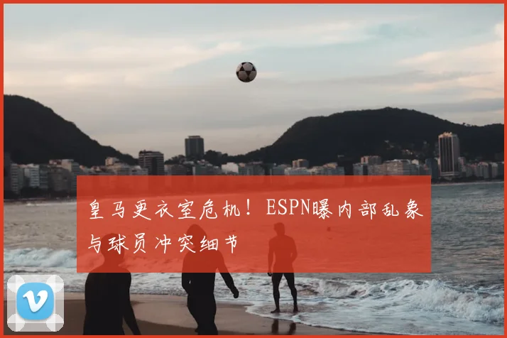 皇马更衣室危机!ESPN曝内部乱象与球员冲突细节