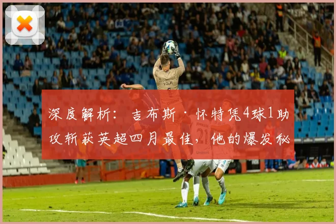 深度解析：吉布斯·怀特凭4球1助攻斩获英超四月最佳，他的爆发秘诀与战术价值