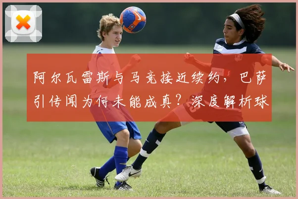 阿尔瓦雷斯与马竞接近续约,巴萨引传闻为何未能成真?深度解析球员未来与球队规划