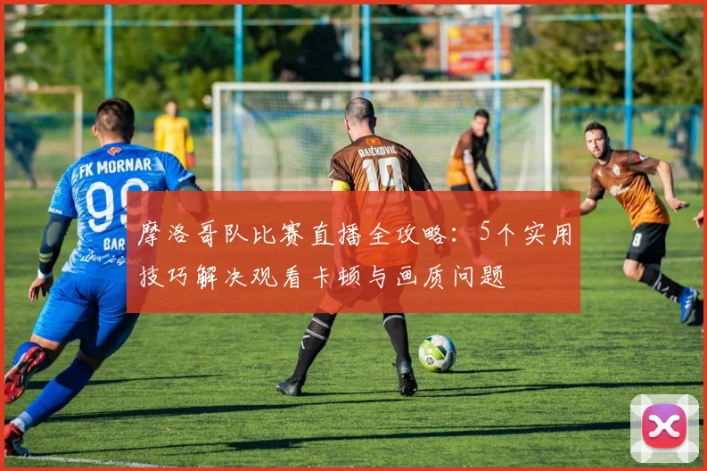 摩洛哥队比赛直播全攻略：5个实用技巧解决观看卡顿与画质问题