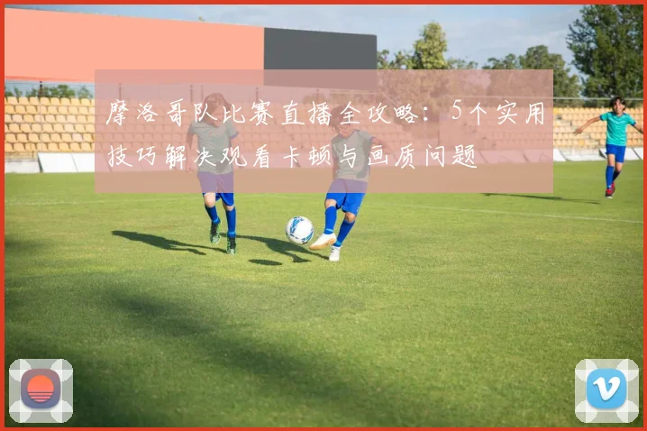 摩洛哥队比赛直播全攻略:5个实用技巧解决观看卡顿与画质问题
